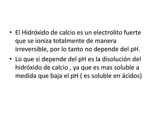El Hidróxido de calcio es un electrolito fuerte que se ioniza totalmente de manera irreversible, por lo tanto no depende del pH.Lo que si depende del pH es la disolución del hidróxido de calcio , ya que es mas soluble a medida que baja el pH ( es soluble en ácidos)