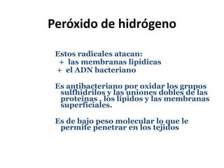 Peróxido de hidrógenoEstos radicales atacan:         +  las membranas lipídicas +  el ADN bacteriano	Es antibacteriano por oxidar los grupos sulfhidrilos y las uniones dobles de las proteínas , los lípidos y las membranas superficiales. Es de bajo peso molecular lo que le permite penetrar en los tejidos										