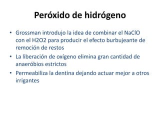 Peróxido de hidrógenoGrossman introdujo la idea de combinar el NaClO con el H2O2 para producir el efecto burbujeante de remoción de restosLa liberación de oxígeno elimina gran cantidad de anaeróbios estrictosPermeabiliza la dentina dejando actuar mejor a otros irrigantes