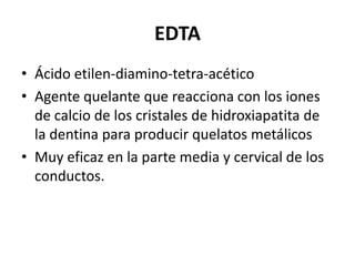 EDTAÁcido etilen-diamino-tetra-acéticoAgente quelante que reacciona con los iones de calcio de los cristales de hidroxiapatita de la dentina para producir quelatos metálicosMuy eficaz en la parte media y cervical de los conductos.  