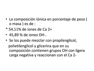 La composición iónica en porcentaje de peso ( o masa ) es de :* 54,11% de iones de Ca 2+45,89 % de iones OH-.Se los puede mezclar con propilenglicol,   polietilenglicol y glicerina que en su composición contienen grupos OH con ligera carga negativa y reaccionan con el Ca 2- 