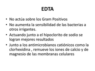 EDTANo actúa sobre los Gram PositivosNo aumenta la sensibilidad de las bacterias a otros irrigantes.Actuando junto a el hipoclorito de sodio se logran mejores resultados Junto a los antimicrobianos catiónicos como la clorhexidina , remueve los iones de calcio y de magnesio de las membranas celulares