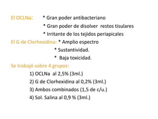 El OCLNa: * Gran poder antibacteriano                          * Gran poder de disolver  restos tisulares                          * Irritante de los tejidos periapicalesEl G de Clorhexidina: * Amplio espectro                                    * Sustantividad.                                   *  Baja toxicidad. Se trabajó sobre 4 grupos:               1) OCLNa  al 2,5% (3ml.)                2) G de Clorhexidina al 0,2% (3ml.)                3) Ambos combinados (1,5 de c/u.)               4) Sol. Salina al 0,9 % (3ml.)                                     