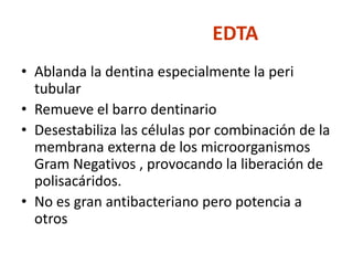 EDTAAblanda la dentina especialmente la peri tubularRemueve el barro dentinarioDesestabiliza las células por combinación de la membrana externa de los microorganismos Gram Negativos , provocando la liberación de polisacáridos.No es gran antibacteriano pero potencia a otros