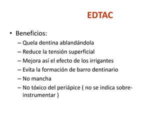 EDTACBeneficios:Quela dentina ablandándolaReduce la tensión superficialMejora así el efecto de los irrigantes Evita la formación de barro dentinarioNo mancha No tóxico del periápice ( no se indica sobre-instrumentar )