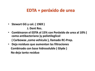 EDTA + peróxido de ureaStewart GG y col. ( 1969 ) 			J. Dent Res.Combinaron el EDTA al 15% con Peróxido de urea al 10% ( como antibacteriano )y polietileglicol 	( Carbowax ,como vehículo ), llamado RC-Prep.Deja residuos que aumentan las filtraciones    Combinado con base hidrosoluble ( Glyde )    No deja tanto residuo
