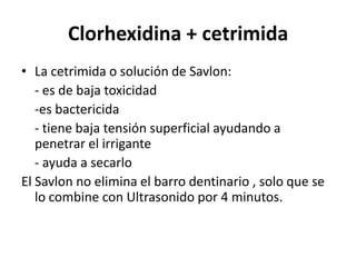 Clorhexidina + cetrimidaLa cetrimida o solución de Savlon:	- es de baja toxicidad	-es bactericida	- tiene baja tensión superficial ayudando a     penetrar el irrigante	- ayuda a secarloEl Savlon no elimina el barro dentinario , solo que se lo combine con Ultrasonido por 4 minutos.