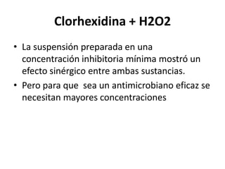 Clorhexidina + H2O2La suspensión preparada en una concentración inhibitoria mínima mostró un efecto sinérgico entre ambas sustancias. Pero para que  sea un antimicrobiano eficaz se necesitan mayores concentraciones