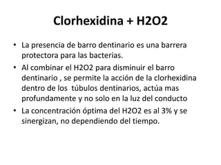 Clorhexidina + H2O2La presencia de barro dentinario es una barrera protectora para las bacterias.Al combinar el H2O2 para disminuir el barro dentinario , se permite la acción de la clorhexidina dentro de los  túbulos dentinarios, actúa mas profundamente y no solo en la luz del conductoLa concentración óptima del H2O2 es al 3% y se sinergizan, no dependiendo del tiempo.