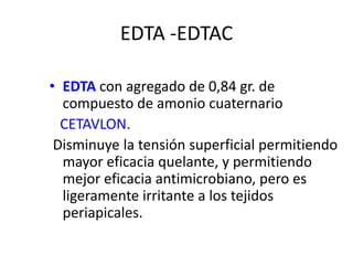 EDTA -EDTACEDTA con agregado de 0,84 gr. de compuesto de amonio cuaternarioCETAVLON. Disminuye la tensión superficial permitiendo mayor eficacia quelante, y permitiendo mejor eficacia antimicrobiano, pero es ligeramente irritante a los tejidos periapicales.