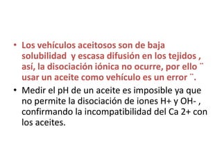 Los vehículos aceitosos son de baja solubilidad  y escasa difusión en los tejidos , así, la disociación iónica no ocurre, por ello ¨ usar un aceite como vehículo es un error ¨.Medir el pH de un aceite es imposible ya que no permite la disociación de iones H+ y OH- , confirmando la incompatibilidad del Ca 2+ con los aceites.