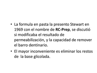 La formula en pasta la presento Stewart en 1969 con el nombre de RC-Prep, se discutió si modificaba el resultado de permeabilización, y la capacidad de remover el barro dentinario.El mayor inconveniente es eliminar los restos de  la base glicolada.