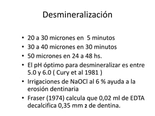 Desmineralización20 a 30 micrones en  5 minutos30 a 40 micrones en 30 minutos50 micrones en 24 a 48 hs.El pH óptimo para desmineralizar es entre 5.0 y 6.0 ( Cury et al 1981 )Irrigaciones de NaOCl al 6 % ayuda a la erosión dentinariaFraser (1974) calcula que 0,02 ml de EDTA decalcifica 0,35 mm 2de dentina.