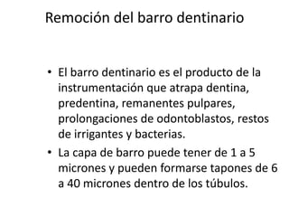 Remoción del barro dentinarioEl barro dentinario es el producto de la instrumentación que atrapa dentina, predentina, remanentes pulpares, prolongaciones de odontoblastos, restos de irrigantes y bacterias.La capa de barro puede tener de 1 a 5 micrones y pueden formarse tapones de 6 a 40 micrones dentro de los túbulos. 
