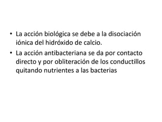 La acción biológica se debe a la disociación  iónica del hidróxido de calcio.La acción antibacteriana se da por contacto directo y por obliteración de los conductillos quitando nutrientes a las bacterias  