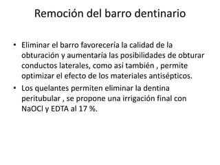 Remoción del barro dentinarioEliminar el barro favorecería la calidad de la obturación y aumentaría las posibilidades de obturar conductos laterales, como así también , permite optimizar el efecto de los materiales antisépticos.Los quelantes permiten eliminar la dentina peritubular , se propone una irrigación final con NaOCl y EDTA al 17 %.