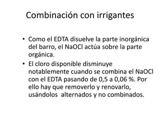 Combinación con irrigantesComo el EDTA disuelve la parte inorgánica del barro, el NaOCl actúa sobre la parte orgánica.El cloro disponible disminuye notablemente cuando se combina el NaOCl con el EDTA pasando de 0,5 a 0,06 %. Por ello hay que removerlo y renovarlo, usándolos  alternados y no combinados.