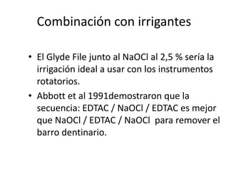 Combinación con irrigantesEl Glyde File junto al NaOCl al 2,5 % sería la irrigación ideal a usar con los instrumentos rotatorios.Abbott et al 1991demostraron que la secuencia: EDTAC / NaOCl / EDTAC es mejor que NaOCl / EDTAC / NaOCl  para remover el barro dentinario. 