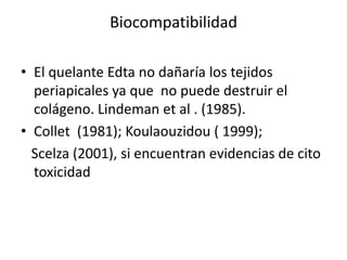 BiocompatibilidadEl quelante Edta no dañaría los tejidos periapicales ya que  no puede destruir el colágeno. Lindeman et al . (1985).Collet  (1981); Koulaouzidou ( 1999);   Scelza (2001), si encuentran evidencias de cito toxicidad