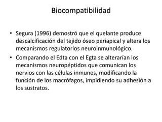 BiocompatibilidadSegura (1996) demostró que el quelante produce descalcificación del tejido óseo periapical y altera los mecanismos regulatorios neuroinmunológico.Comparando el Edta con el Egta se alterarían los mecanismos neuropéptidos que comunican los nervios con las células inmunes, modificando la función de los macrófagos, impidiendo su adhesión a los sustratos. 