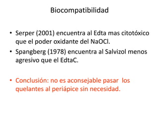BiocompatibilidadSerper (2001) encuentra al Edta mas citotóxico que el poder oxidante del NaOCl.Spangberg (1978) encuentra al Salvizol menos agresivo que el EdtaC.Conclusión: no es aconsejable pasar  los quelantes al periápice sin necesidad.