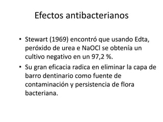 Efectos antibacterianosStewart (1969) encontró que usando Edta, peróxido de urea e NaOCl se obtenía un cultivo negativo en un 97,2 %.Su gran eficacia radica en eliminar la capa de barro dentinario como fuente de contaminación y persistencia de flora bacteriana.