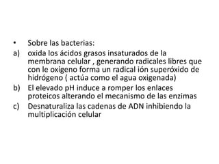 Sobre las bacterias:oxida los ácidos grasos insaturados de la membrana celular , generando radicales libres que con le oxígeno forma un radical ión superóxido de hidrógeno ( actúa como el agua oxigenada)El elevado pH induce a romper los enlaces proteicos alterando el mecanismo de las enzimas Desnaturaliza las cadenas de ADN inhibiendo la multiplicación celular