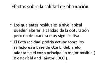 Efectos sobre la calidad de obturaciónLos quelantes residuales a nivel apical pueden alterar la calidad de la obturación pero no de manera muy significativa.El Edta residual podría actuar sobre los selladores a base de Ozn E. debiendo adaptarse el cono principal lo mejor posible.( Biesterfeld and Taintor 1980 ).