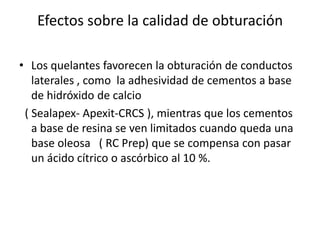 Efectos sobre la calidad de obturaciónLos quelantes favorecen la obturación de conductos laterales , como  la adhesividad de cementos a base de hidróxido de calcio   ( Sealapex- Apexit-CRCS ), mientras que los cementos a base de resina se ven limitados cuando queda una base oleosa   ( RC Prep) que se compensa con pasar un ácido cítrico o ascórbico al 10 %.