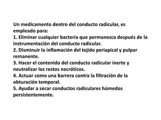 Un medicamento dentro del conducto radicular, es empleado para: 1. Eliminar cualquier bacteria que permanezca después de la instrumentación del conducto radicular. 2. Disminuir la inflamación del tejido periapical y pulpar remanente. 3. Hacer el contenido del conducto radicular inerte y neutralizar los restos necróticos. 4. Actuar como una barrera contra la filtración de la obturación temporal. 5. Ayudar a secar conductos radiculares húmedos persistentemente. 