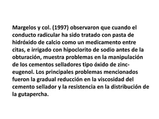 Margelos y col. (1997) observaron que cuando el conducto radicular ha sido tratado con pasta de hidróxido de calcio como un medicamento entre citas, e irrigado con hipoclorito de sodio antes de la obturación, muestra problemas en la manipulación de los cementos selladores tipo óxido de zinc-eugenol. Los principales problemas mencionados fueron la gradual reducción en la viscosidad del cemento sellador y la resistencia en la distribución de la gutapercha. 