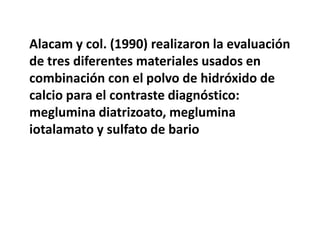 Alacam y col. (1990) realizaron la evaluación de tres diferentes materiales usados en combinación con el polvo de hidróxido de calcio para el contraste diagnóstico: meglumina diatrizoato, meglumina iotalamato y sulfato de bario