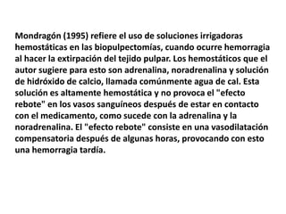 Mondragón (1995) refiere el uso de soluciones irrigadoras hemostáticas en las biopulpectomías, cuando ocurre hemorragia al hacer la extirpación del tejido pulpar. Los hemostáticos que el autor sugiere para esto son adrenalina, noradrenalina y solución de hidróxido de calcio, llamada comúnmente agua de cal. Esta solución es altamente hemostática y no provoca el "efecto rebote" en los vasos sanguíneos después de estar en contacto con el medicamento, como sucede con la adrenalina y la noradrenalina. El "efecto rebote" consiste en una vasodilatación compensatoria después de algunas horas, provocando con esto una hemorragia tardía. 