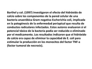 Barthel y col. (1997) investigaron el efecto del hidróxido de calcio sobre los componentes de la pared celular de una bacteria anaeróbica Gram negativa Escherichia coli, implicada en la patogénesis de la enfermedad periapical que resulta de conductos radiculares infectados. Estos autores evaluaron si el potencial tóxico de la bacteria podía ser reducido o eliminado por el medicamento. Los resultados indicaron que el hidróxido de calcio era capaz de eliminar la capacidad de E. coli para estimular la producción en los monocitos del factor TNF-a (factor tumoral de necrosis). 