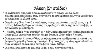 Άλεση (5ο στάδιο)
• Οι άνθρωποι από τότε που ανακάλυψαν το σιτάρι και τα άλλα
δημητριακά, βρέθηκαν στην ανάγκη να το αλευροποιήσουν για να κάνουν
το ψωμί και τα γλυκά τους.
• Ο πρώτος μύλος ήταν 2 επιφάνειες, που χτυπιούνταν μεταξύ τους, π.χ. 2
πέτρες. Μετά βρέθηκε ο τρόπος της τριβής και τέλος της περιστροφής, με
τις γνωστές μυλόπετρες.
• Η κάτω πέτρα ήταν σταθερή κι η πάνω περιστρεφόταν. Η περιστροφή σε
μικρό μύλο γινόταν με το χέρι και με δύναμη ζώου, αέρα ή νερού.
• Οι ανεμόμυλοι ήταν συνήθως σε υψώματα, για να δέχονται τα πανιά της
φτερωτής μεγάλη δύναμη του αέρα. Στη συνέχεια, η κίνηση μεταδιδόταν
στον κεντρικό άξονα, που έστρεφε το πάνω λιθάρι.
• Οι νερόμυλοι ήταν σε χαμηλά μέρη, όπου περνούσε νερό.
 