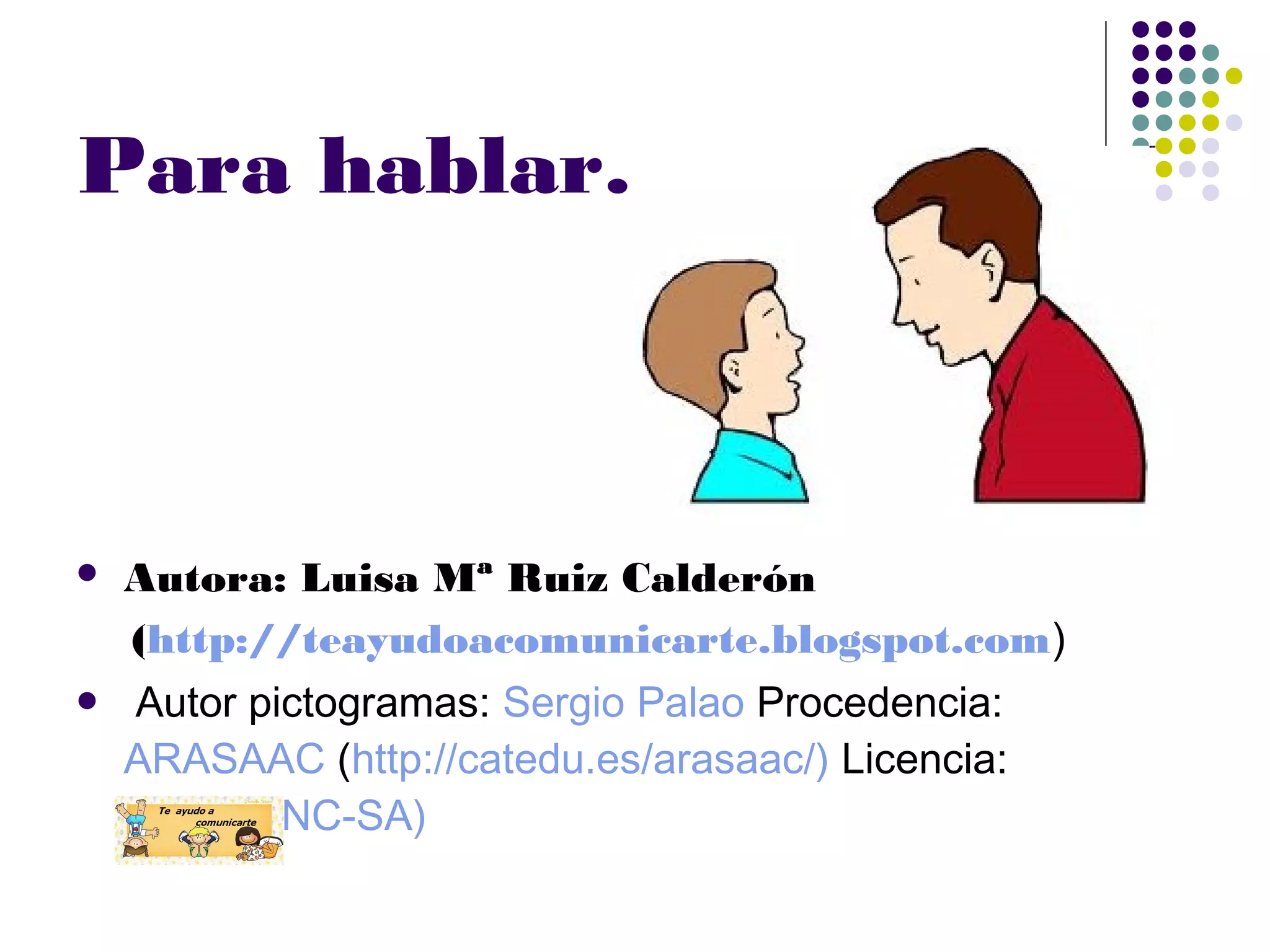 Para hablar……
Autora: Luisa Mª Ruiz Calderón
(http://teayudoacomunicarte.blogspot.com)
Autor pictogramas: Sergio Palao Procedencia:
ARASAAC (http://catedu.es/arasaac/) Licencia:
CC (BY-NC-SA)