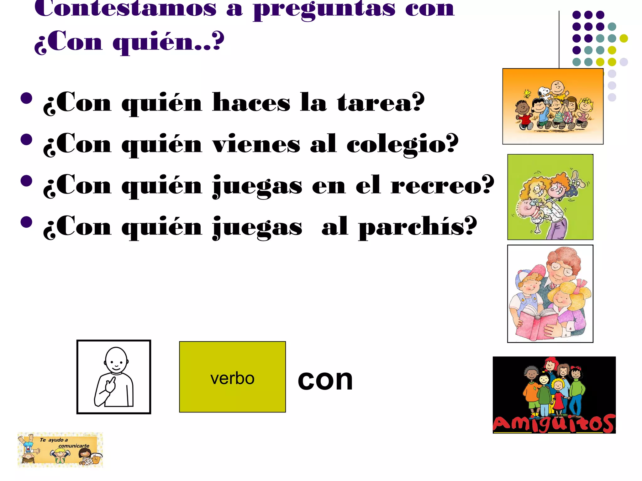 Contestamos a preguntas con
¿Con quién..?
¿Con quién haces la tarea?
¿Con quién vienes al colegio?
¿Con quién juegas en el recreo?
¿Con quién juegas al parchís?
verbo con