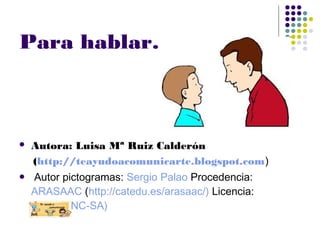 Para hablar……
 Autora: Luisa Mª Ruiz Calderón
(http://teayudoacomunicarte.blogspot.com)
 Autor pictogramas: Sergio Palao Procedencia:
ARASAAC (http://catedu.es/arasaac/) Licencia:
CC (BY-NC-SA)
 