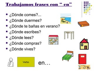 Trabajamos frases con “ en”
 ¿Dónde comes?...
 ¿Dónde duermes?
 ¿Dónde te bañas en verano?
 ¿Dónde escribes?
 ¿Dónde lees?
 ¿Dónde compras?
 ¿Dónde vives?
Verbo
en…
 