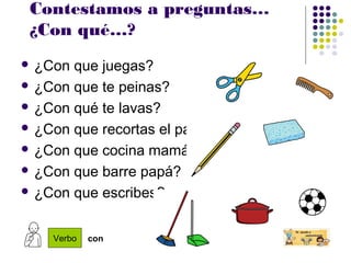 Contestamos a preguntas…
¿Con qué…?
 ¿Con que juegas?
 ¿Con que te peinas?
 ¿Con qué te lavas?
 ¿Con que recortas el papel?
 ¿Con que cocina mamá?
 ¿Con que barre papá?
 ¿Con que escribes?
Verbo con
 