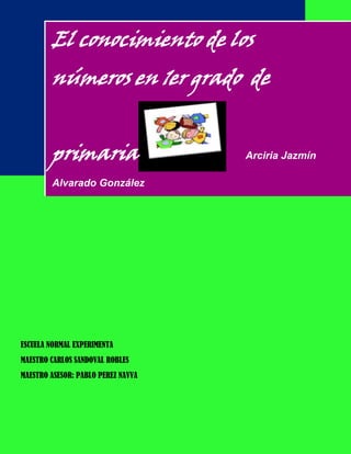 El conocimiento de los
        números en 1er grado de


        primaria                    Arciria Jazmín

        Alvarado González




ESCUELA NORMAL EXPERIMENTA
MAESTRO CARLOS SANDOVAL ROBLES
MAESTRO ASESOR: PABLO PEREZ NAVVA
 
