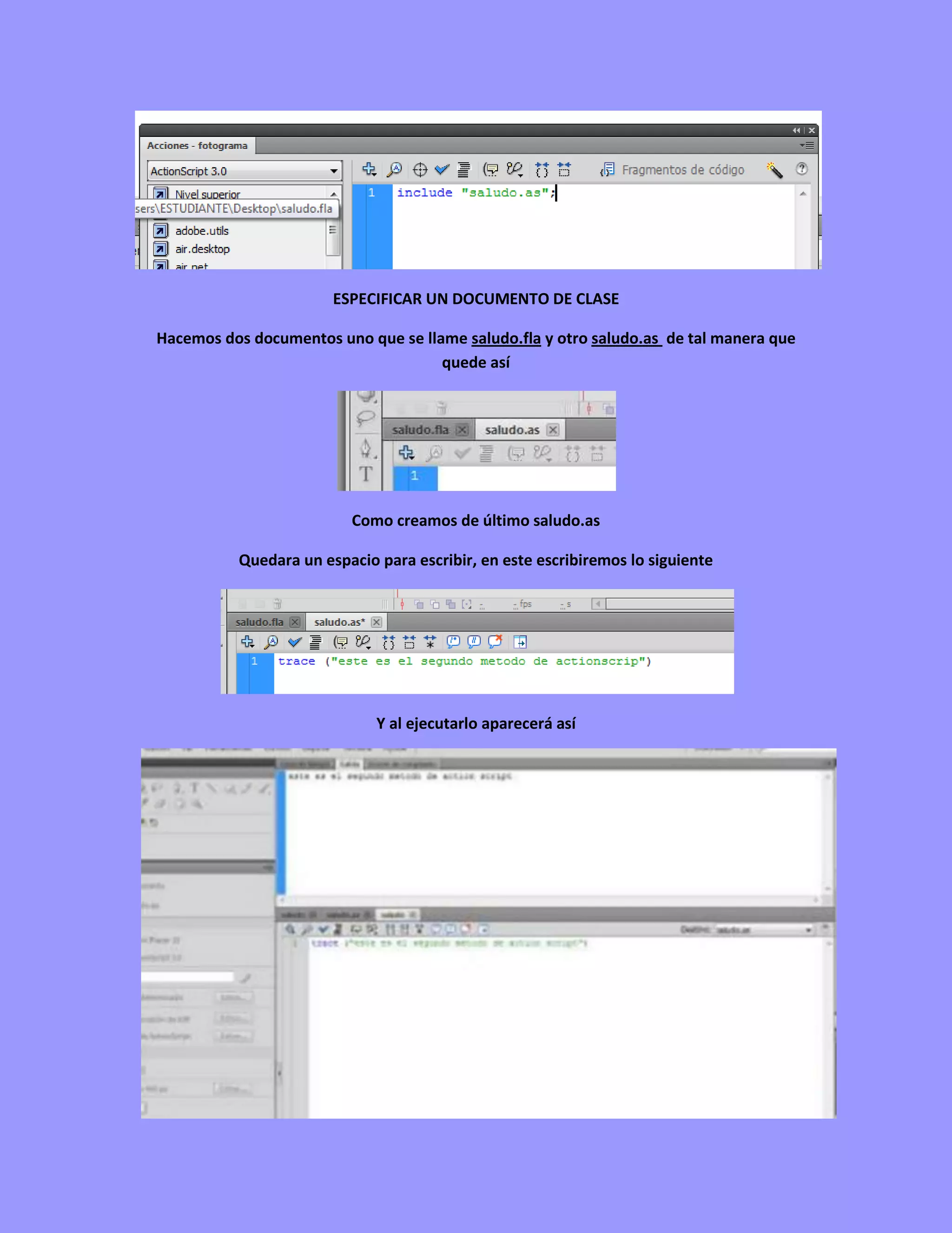 ESPECIFICAR UN DOCUMENTO DE CLASE

Hacemos dos documentos uno que se llame saludo.fla y otro saludo.as de tal manera que
                                     quede así




                         Como creamos de último saludo.as

          Quedara un espacio para escribir, en este escribiremos lo siguiente




                             Y al ejecutarlo aparecerá así
 