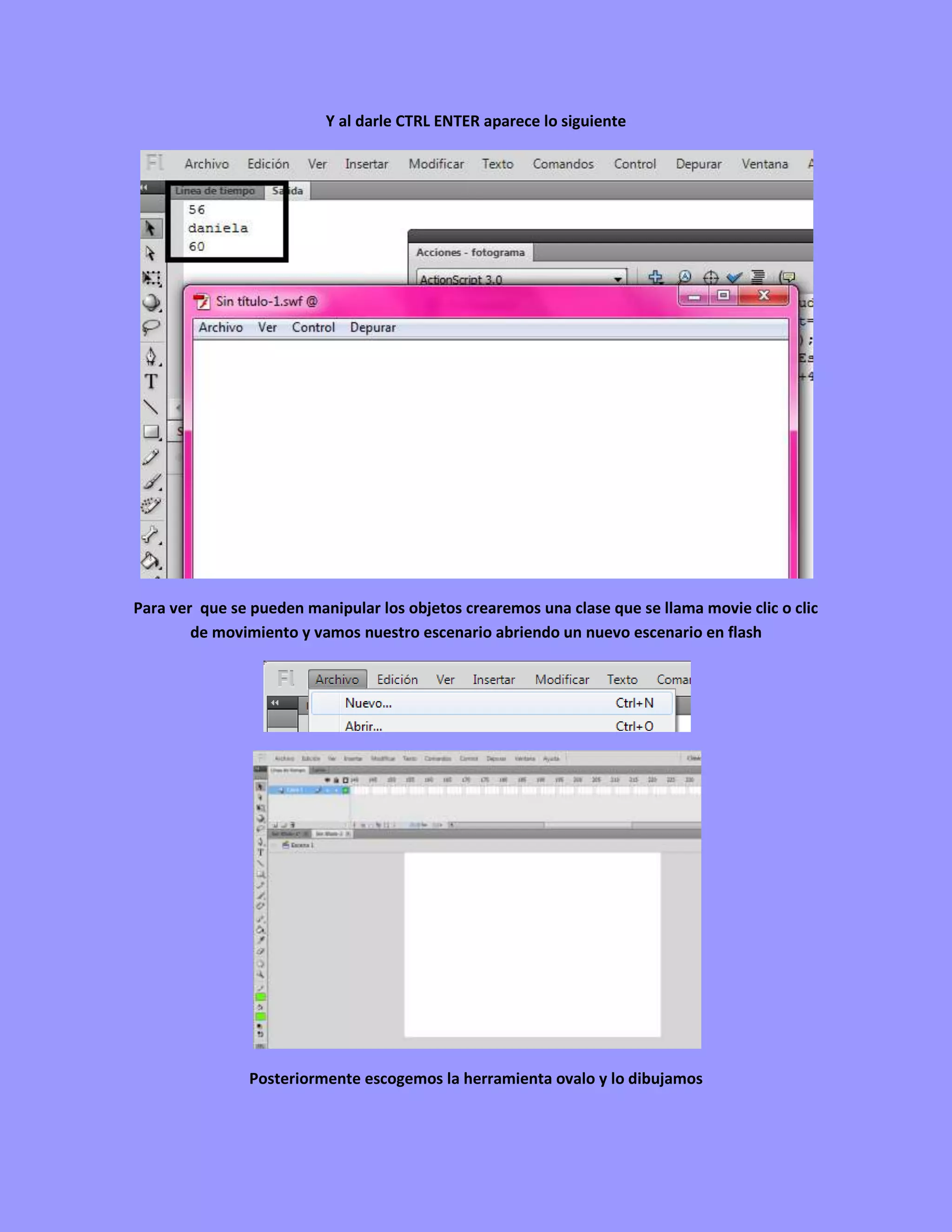 Y al darle CTRL ENTER aparece lo siguiente




Para ver que se pueden manipular los objetos crearemos una clase que se llama movie clic o clic
        de movimiento y vamos nuestro escenario abriendo un nuevo escenario en flash




                Posteriormente escogemos la herramienta ovalo y lo dibujamos
 
