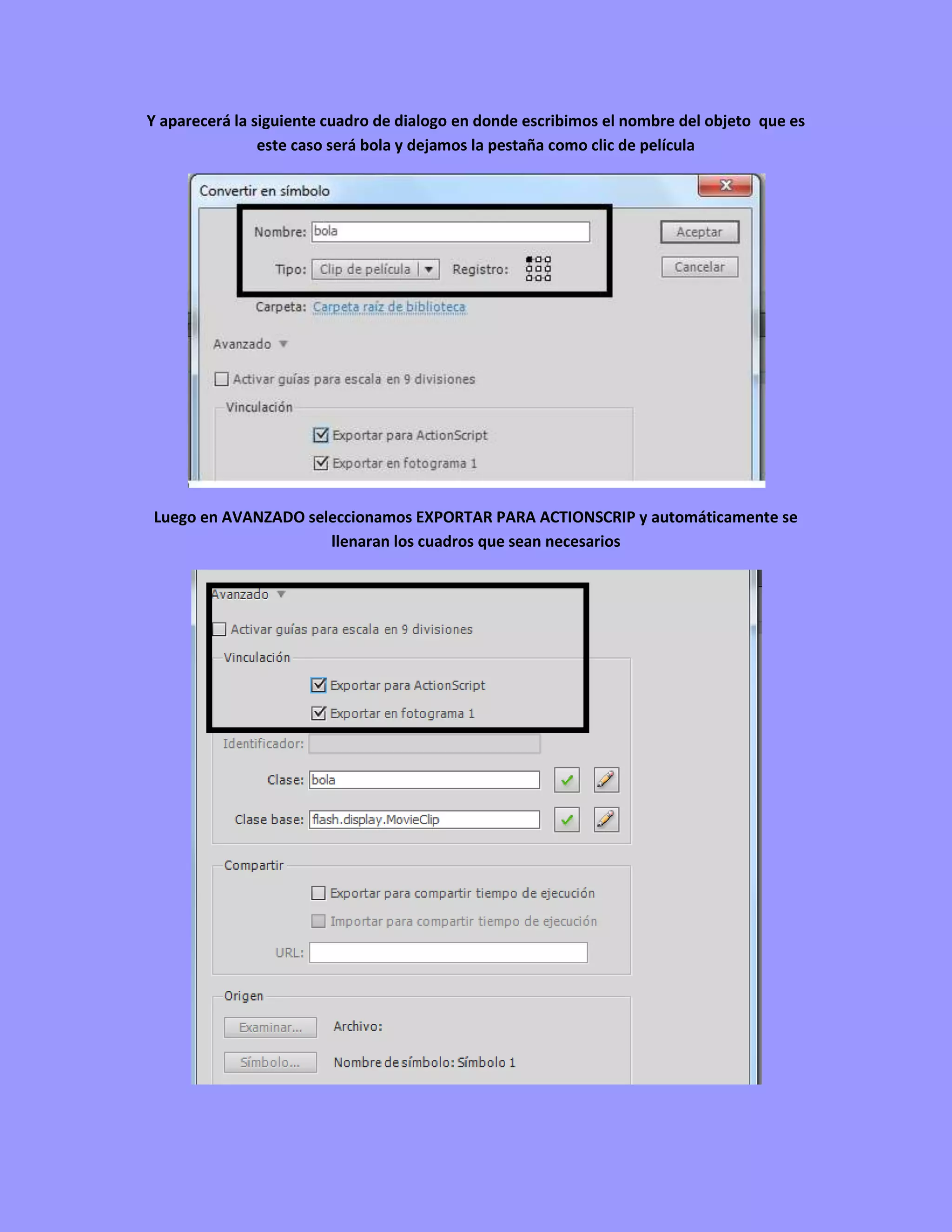 Y aparecerá la siguiente cuadro de dialogo en donde escribimos el nombre del objeto que es
                este caso será bola y dejamos la pestaña como clic de película




Luego en AVANZADO seleccionamos EXPORTAR PARA ACTIONSCRIP y automáticamente se
                     llenaran los cuadros que sean necesarios
 