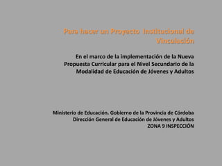 Para hacer un Proyecto Institucional de
Vinculación
En el marco de la implementación de la Nueva
Propuesta Curricular para el Nivel Secundario de la
Modalidad de Educación de Jóvenes y Adultos
Ministerio de Educación. Gobierno de la Provincia de Córdoba
Dirección General de Educación de Jóvenes y Adultos
ZONA 9 INSPECCIÓN
 