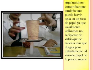 Aquí quisimos comprobar que también uno puede hervir agua en un vaso de papel ya que usualmente utilizamos un recipiente de vidrio que se calienta mas que el agua pero extrañamente  al vaso de papel no le pasa lo mismo