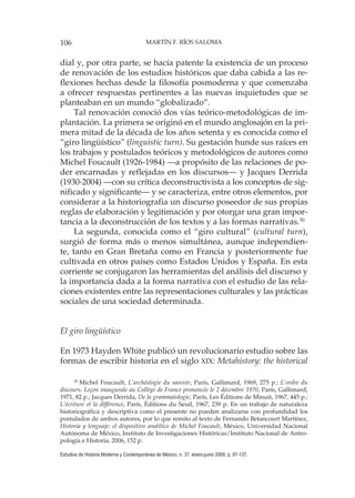 106 MARTÍN F. RÍOS SALOMA
Estudios de Historia Moderna y Contemporánea de México, n. 37, enero-junio 2009, p. 97-137.
dial y, por otra parte, se hacía patente la existencia de un proceso
de renovación de los estudios históricos que daba cabida a las re-
flexiones hechas desde la filosofía posmoderna y que comenzaba
a ofrecer respuestas pertinentes a las nuevas inquietudes que se
planteaban en un mundo “globalizado”.
Tal renovación conoció dos vías teórico-metodológicas de im-
plantación. La primera se originó en el mundo anglosajón en la pri-
mera mitad de la década de los años setenta y es conocida como el
“giro lingüístico” (linguistic turn). Su gestación hunde sus raíces en
los trabajos y postulados teóricos y metodológicos de autores como
Michel Foucault (1926-1984) —a propósito de las relaciones de po-
der encarnadas y reflejadas en los discursos— y Jacques Derrida
(1930-2004) —con su crítica deconstructivista a los conceptos de sig-
nificado y significante— y se caracteriza, entre otros elementos, por
considerar a la historiografia un discurso poseedor de sus propias
reglas de elaboración y legitimación y por otorgar una gran impor-
tancia a la deconstrucción de los textos y a las formas narrativas.30
La segunda, conocida como el “giro cultural” (cultural turn),
surgió de forma más o menos simultánea, aunque independien-
te, tanto en Gran Bretaña como en Francia y posteriormente fue
cultivada en otros países como Estados Unidos y España. En esta
corriente se conjugaron las herramientas del análisis del discurso y
la importancia dada a la forma narrativa con el estudio de las rela-
ciones existentes entre las representaciones culturales y las prácticas
sociales de una sociedad determinada.
El giro lingüístico
En 1973 Hayden White publicó un revolucionario estudio sobre las
formas de escribir historia en el siglo XIX: Metahistory: the historical
30
Michel Foucault, L’archéologie du saovoir, París, Gallimard, 1969, 275 p.; L’ordre du
discours. Leçon inaugurale au Collège de France prononcée le 2 décembre 1970, París, Gallimard,
1971, 82 p.; Jacques Derrida, De la grammatologie, París, Les Éditions de Minuit, 1967, 445 p.;
L’écriture et la différence, París, Éditions du Seuil, 1967, 239 p. En un trabajo de naturaleza
historiográfica y descriptiva como el presente no pueden analizarse con profundidad los
postulados de ambos autores, por lo que remito al texto de Fernando Betancourt Martínez,
Historia y lenguaje: el dispositivo analítico de Michel Foucault, México, Universidad Nacional
Autónoma de México, Instituto de Investigaciones Históricas/Instituto Nacional de Antro-
pología e Historia, 2006, 152 p.
 