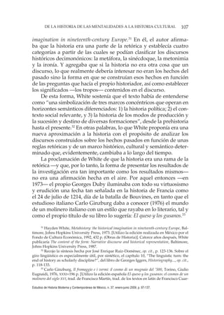 107DE LA HISTORIA DE LAS MENTALIDADES A LA HISTORIA CULTURAL
Estudios de Historia Moderna y Contemporánea de México, n. 37, enero-junio 2009, p. 97-137.
imagination in nineteenth-century Europe.31
En él, el autor afirma-
ba que la historia era una parte de la retórica y establecía cuatro
categorías a partir de las cuales se podían clasificar los discursos
históricos decimonónicos: la metáfora, la sinécdoque, la metonimia
y la ironía. Y agregaba que si la historia no era otra cosa que un
discurso, lo que realmente debería interesar no eran los hechos del
pasado sino la forma en que se construían esos hechos en función
de las preguntas que hacía el propio historiador, así como establecer
los significados —los tropos— contenidos en el discurso.
De esta forma, White sostenía que el texto había de entenderse
como “una simbolización de tres marcos concéntricos que operan en
horizontes semánticos diferenciados: 1) la historia política; 2) el con-
texto social relevante, y 3) la historia de los modos de producción y
la sucesión y destino de diversas formaciones”, desde la prehistoria
hasta el presente.32
En otras palabras, lo que White proponía era una
nueva aproximación a la historia con el propósito de analizar los
discursos construidos sobre los hechos pasados en función de unas
reglas retóricas y de un marco histórico, cultural y semántico deter-
minado que, evidentemente, cambiaba a lo largo del tiempo.
La proclamación de White de que la historia era una rama de la
retórica —y que, por lo tanto, la forma de presentar los resultados de
la investigación era tan importante como los resultados mismos—
no era una afirmación hecha en el aire. Por aquel entonces —en
1973— el propio Georges Duby iluminaba con todo su virtuosismo
y erudición una fecha tan señalada en la historia de Francia como
el 24 de julio de 1214, día de la batalla de Bouvines, en tanto que el
estudioso italiano Carlo Ginzburg daba a conocer (1976) el mundo
de un molinero italiano con un estilo que rayaba en lo literario, tal y
como el propio título de su libro lo sugería: El queso y los gusanos.33
31
Hayden White, Metahistory: the historical imagination in nineteenth-century Europe, Bal-
timore, Johns Hopkins University Press, 1973. [Utilizo la edición realizada en México por el
Fondo de Cultura Económica, 1992, 432 p. (Obras de Historia)]. Catorce años después, White
publicaría The content of the form: Narrative discourse and historical representation, Baltimore,
Johns Hopkins University Press, 1987.
32
Recojo la síntesis hecha por José Enrique Ruiz-Domènec, op. cit., p. 123-136. Sobre el
giro lingüístico es especialmente útil, por sintético, el capítulo 10, “The linguistic turn: the
end of history as scholarly discipline?”, del libro de Georges Iggers, Historiography..., op. cit.,
p. 118-133.
33
Carlo Ginzburg, Il fromaggio e i vermi: il cosmo di un mugnaio del ‘500, Torino, Giulio
Eugnaidi, 1976, XXXI+196 p. [Utilizo la edición española El queso y los gusanos: el cosmos de un
molinero del siglo XVI, trad. de Francisco Martín, trad. de los textos en latín de Francisco Cuar-
 