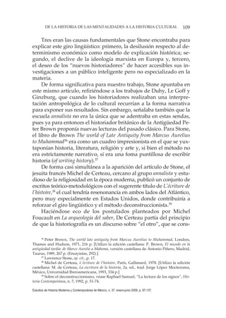 109DE LA HISTORIA DE LAS MENTALIDADES A LA HISTORIA CULTURAL
Estudios de Historia Moderna y Contemporánea de México, n. 37, enero-junio 2009, p. 97-137.
Tres eran las causas fundamentales que Stone encontraba para
explicar este giro lingüístico: primero, la desilusión respecto al de-
terminismo económico como modelo de explicación histórica; se-
gundo, el declive de la ideología marxista en Europa y, tercero,
el deseo de los “nuevos historiadores” de hacer accesibles sus in-
vestigaciones a un público inteligente pero no especializado en la
materia.
De forma significativa para nuestro trabajo, Stone apuntaba en
este mismo artículo, refiriéndose a los trabajos de Duby, Le Goff y
Ginzburg, que cuando los historiadores realizaban una interpre-
tación antropológica de lo cultural recurrían a la forma narrativa
para exponer sus resultados. Sin embargo, señalaba también que la
escuela annalista no era la única que se adentraba en estas sendas,
pues ya para entonces el historiador británico de la Antigüedad Pe-
ter Brown proponía nuevas lecturas del pasado clásico. Para Stone,
el libro de Brown The world of Late Antiquity from Marcus Aurelius
to Muhammad36
era como un cuadro impresionista en el que se yux-
taponían historia, literatura, religión y arte y, si bien el método no
era estrictamente narrativo, sí era una foma puntillosa de escribir
historia (of writing history).37
De forma casi simultánea a la aparición del artículo de Stone, el
jesuita francés Michel de Certeau, cercano al grupo annalista y estu-
dioso de la religiosidad en la época moderna, publicó un conjunto de
escritos teórico-metodológicos con el sugerente título de L’écriture de
l’histoire,38
el cual tendría resenonancia en ambos lados del Atlántico,
pero muy especialmente en Estados Unidos, donde contribuiría a
reforzar el giro lingüístico y el método deconstruccionista.39
Haciéndose eco de los postulados planteados por Michel
Foucault en La arqueología del saber, De Certeau partía del principio
de que la historiografía es un discurso sobre “el otro”, que se cons-
36
Peter Brown, The world late antiquity from Marcus Aurelius to Muhammad, Londres,
Thames and Hudson, 1971, 216 p. [Utilizo la edición castellana: P. Brown, El mundo en la
antigüedad tardía: de Marco Aurelio a Mahoma, versión castellana de Antonio Piñero, Madrid,
Taurus, 1989, 267 p. (Ensayistas, 292).]
37
Lawrence Stone, op. cit., p. 17.
38
Michel de Certeau, L’écriture de l’histoire, París, Gallimard, 1978. [Utilizo la edición
castellana: M. de Certeau, La escritura de la historia, 2a. ed., trad. Jorge López Moctezuma,
México, Universidad Iberoamericana, 1993, 334 p.]
39
Sobre el deconstruccionismo, véase Raphael Samuel, “La lectura de los signos”, His-
toria Contemporánea, n. 7, 1992, p. 51-74.
 