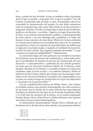 110 MARTÍN F. RÍOS SALOMA
Estudios de Historia Moderna y Contemporánea de México, n. 37, enero-junio 2009, p. 97-137.
truye a partir de una división: la que se establece entre el presente
desde el que se escribe y el pasado sobre el que se escribe.40
Así, De
Certeau consideraba esta división o corte, el postulado sobre el se
sustentaba la interpretación del pasado, la cual debía entenderse
como la respuesta que cada autor daba desde su propio presente a
preguntas similares. De ello se desprendía la idea de que la historio-
grafía era un discurso —un relato— ligado a un lugar de producción,
es decir, a un contexto socioeconómico, político y cultural generador
de unos valores y de una ideología que cambiaban a lo largo del
tiempo. Como corolario de estas ideas, Michel de Certeau afirmaba
en su texto que la historia era en realidad dos cosas a la vez: primero,
una práctica, es decir un conjunto de procedimientos de análisis que
se regía por sus propias reglas, y segundo, el resultado de esa praxis,
es decir un texto cerrado “que organiza unidades de sentido”41
y que
“encierra un modo de inteligibilidad”42
determinado.
La conclusión lógica de estas posturas era concebir la escritura
de la historia como un proceso de construcción y, sobre todo, plan-
tear la posibilidad de analizar el proceso de construcción de esos
discursos —o deconstruirlos— partiendo de una sencilla premisa:
en tanto que los discursos históricos hablan de la historia, están
siempre situados en la historia y es posible estudiar las relaciones
existentes entre el texto escrito y su contexto histórico. Dicho en
términos de De Certeau, habría que señalar que los mensajes conte-
nidos en los discursos históricos no pueden ser comprendidos si no
se toma en cuenta el lugar de producción en el que son elaborados
y “la práctica de la que proceden”.43
Con las contribuciones téoricas de White, Stone y De Certeau
era factible realizar una práctica historiográfica de corte narrativo,
de tal suerte que la década de los años ochenta fue especialmente
fructífera en estudios de este tipo. Si en el mundo francófono Duby
y Le Goff eran los maestros de la pluma, en el mundo anglosajón
Natalie Zemon Davis, Peter Brown y Robert Darnton eran quienes
marcaban nuevas pautas historiográficas.
La historiadora estadounidense Natalie Davis, influida por el
feminismo de la década de los años setenta y las propuestas teóricas
40
Ibid., p. 17.
41
Ibid., p. 57.
42
Ibid., p. 35.
43
Ibid., p. 34.
 